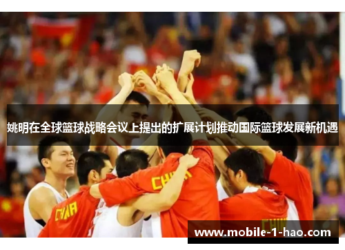 姚明在全球篮球战略会议上提出的扩展计划推动国际篮球发展新机遇